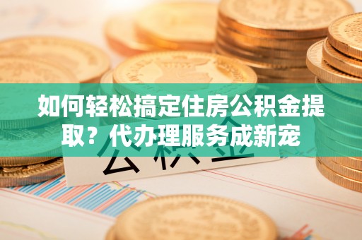 专业如何轻松搞定住房公积金提取？代办理服务成新宠